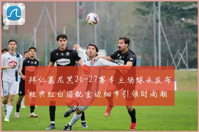 拜仁慕尼黑26-27赛季主场球衣发布经典红白搭配金边细节引领时尚潮流