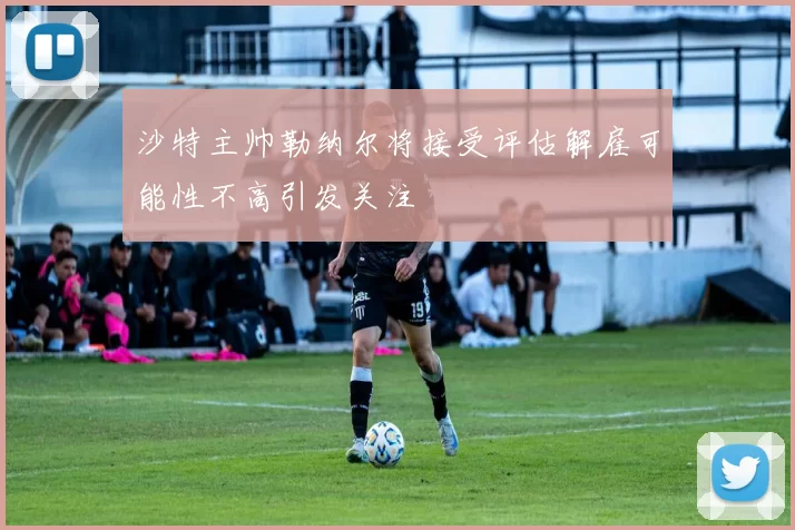沙特主帅勒纳尔将接受评估解雇可能性不高引发关注