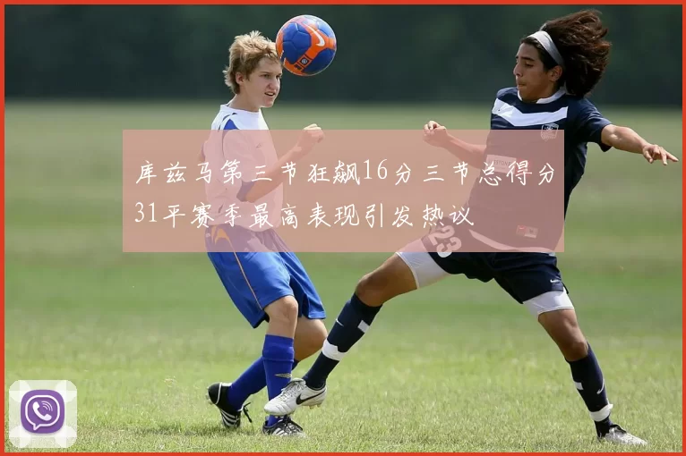 库兹马第三节狂飙16分三节总得分31平赛季最高表现引发热议