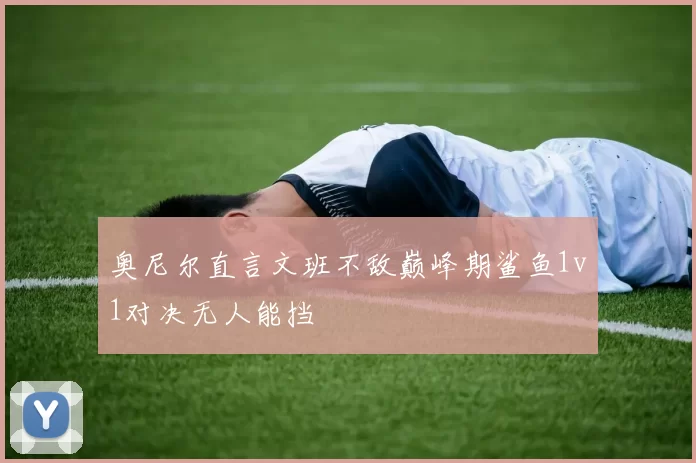 奥尼尔直言文班不敌巅峰期鲨鱼1v1对决无人能挡