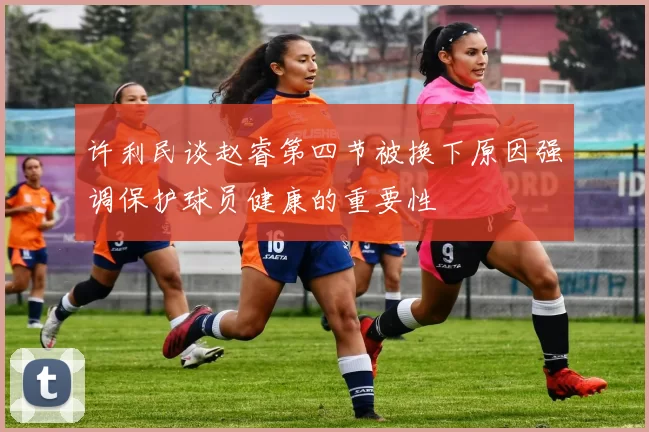 许利民谈赵睿第四节被换下原因强调保护球员健康的重要性
