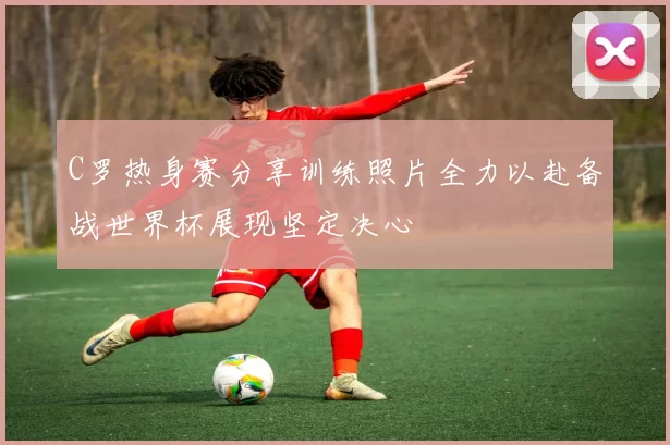 C罗热身赛分享训练照片全力以赴备战世界杯展现坚定决心