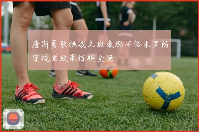 唐斯勇敢挑战文班表现不俗米罗防守视觉效果惊艳全场
