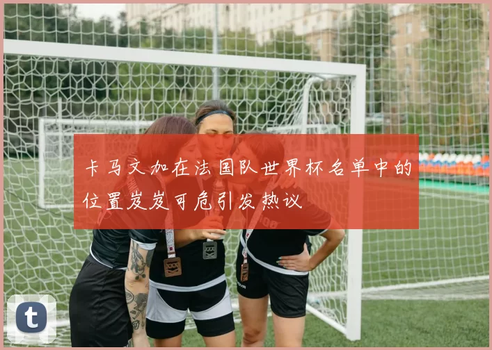 卡马文加在法国队世界杯名单中的位置岌岌可危引发热议