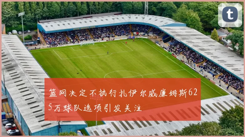 篮网决定不执行扎伊尔威廉姆斯625万球队选项引发关注