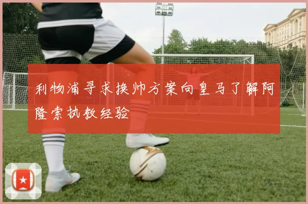 利物浦寻求换帅方案向皇马了解阿隆索执教经验