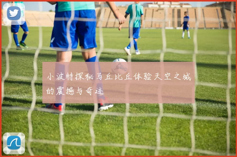 小波特探秘马丘比丘体验天空之城的震撼与奇迹