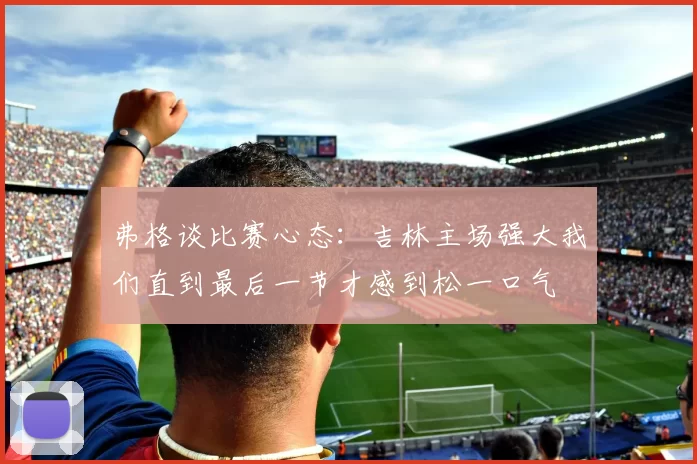 弗格谈比赛心态：吉林主场强大我们直到最后一节才感到松一口气