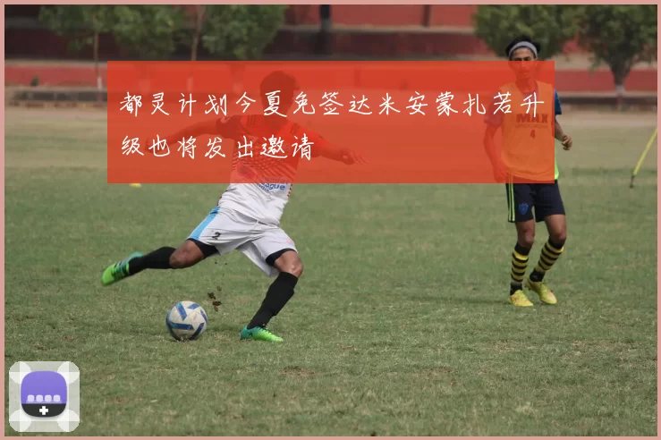 都灵计划今夏免签达米安蒙扎若升级也将发出邀请