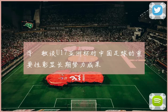 浮嶋敏谈U17亚洲杯对中国足球的重要性彰显长期努力成果
