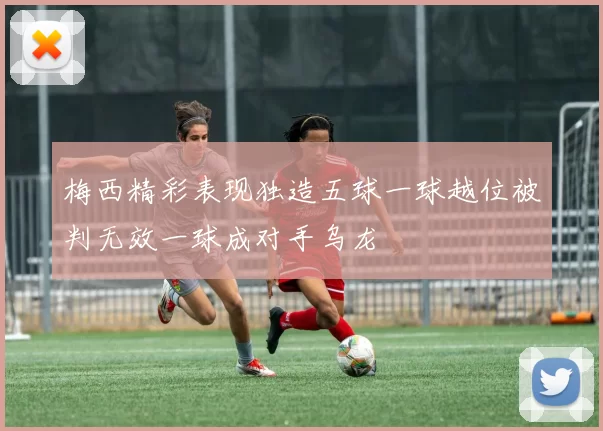 梅西精彩表现独造五球一球越位被判无效一球成对手乌龙