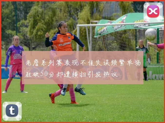老詹系列赛表现不佳失误频繁单场狂砍50分却遭横扫引发热议
